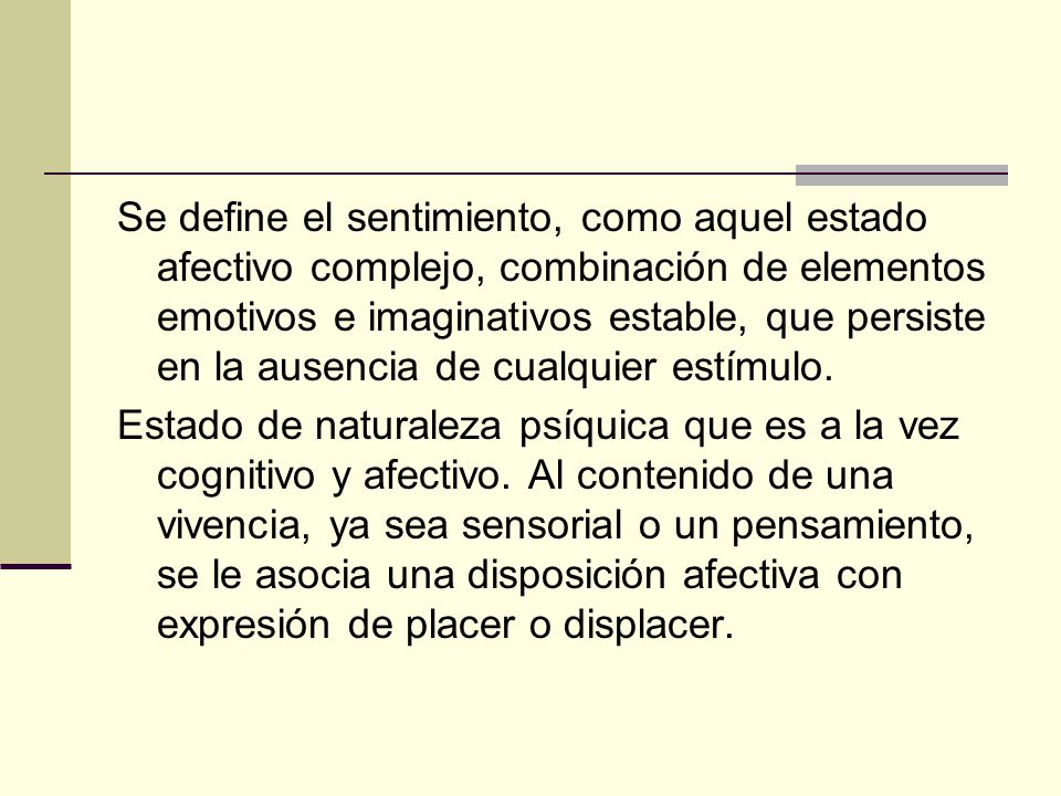 Se define el sentimiento, como aquel estado afectivo complejo, combinación de elementos emotivos e imaginativos estable, que persiste en la ausencia de cualquier estímulo.