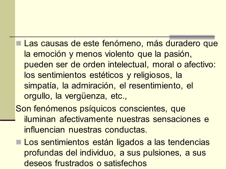 Las causas de este fenómeno, más duradero que la emoción y menos violento que la pasión, pueden ser de orden intelectual, moral o afectivo: los sentimientos estéticos y religiosos, la simpatía, la admiración, el resentimiento, el orgullo, la vergüenza, etc.,