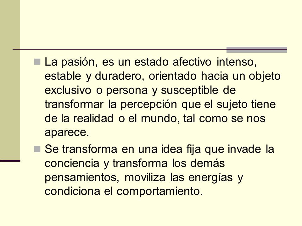 La pasión, es un estado afectivo intenso, estable y duradero, orientado hacia un objeto exclusivo o persona y susceptible de transformar la percepción que el sujeto tiene de la realidad o el mundo, tal como se nos aparece.