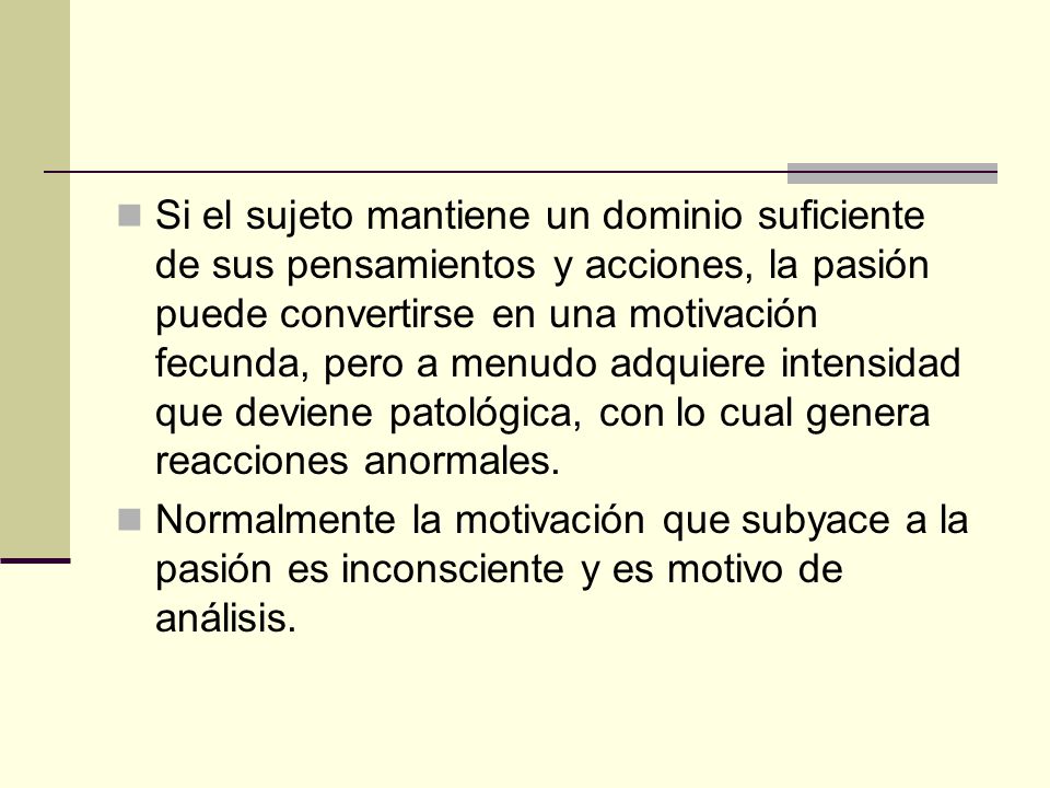 Si el sujeto mantiene un dominio suficiente de sus pensamientos y acciones, la pasión puede convertirse en una motivación fecunda, pero a menudo adquiere intensidad que deviene patológica, con lo cual genera reacciones anormales.