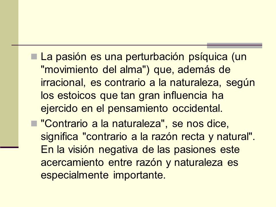 La pasión es una perturbación psíquica (un movimiento del alma ) que, además de irracional, es contrario a la naturaleza, según los estoicos que tan gran influencia ha ejercido en el pensamiento occidental.