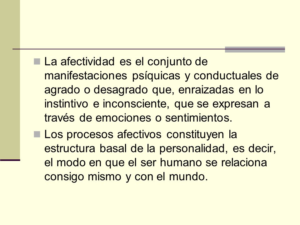 La afectividad es el conjunto de manifestaciones psíquicas y conductuales de agrado o desagrado que, enraizadas en lo instintivo e inconsciente, que se expresan a través de emociones o sentimientos.