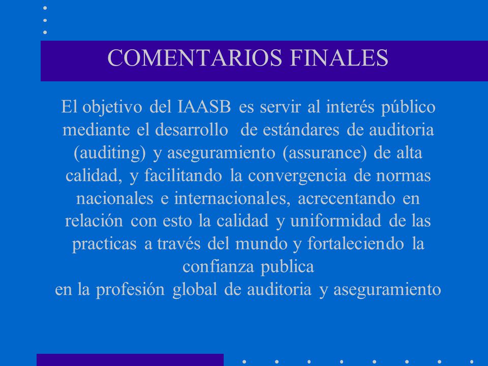 COMENTARIOS FINALES El objetivo del IAASB es servir al interés público mediante el desarrollo de estándares de auditoria (auditing) y aseguramiento (assurance) de alta calidad, y facilitando la convergencia de normas nacionales e internacionales, acrecentando en relación con esto la calidad y uniformidad de las practicas a través del mundo y fortaleciendo la confianza publica en la profesión global de auditoria y aseguramiento .