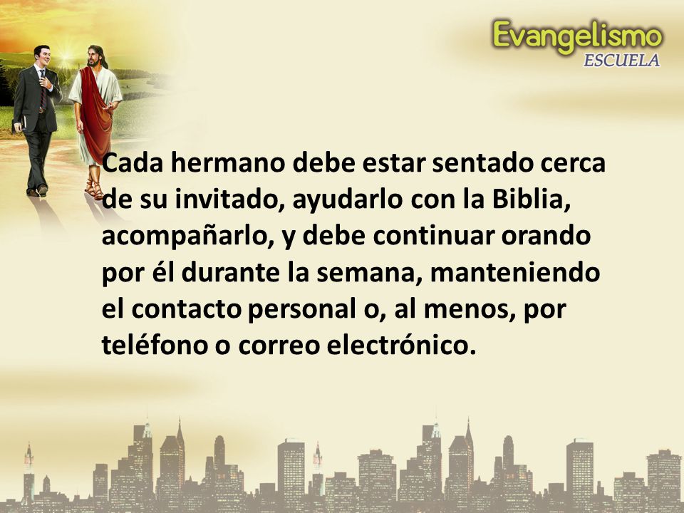 Cada hermano debe estar sentado cerca de su invitado, ayudarlo con la Biblia, acompañarlo, y debe continuar orando por él durante la semana, manteniendo el contacto personal o, al menos, por teléfono o correo electrónico.