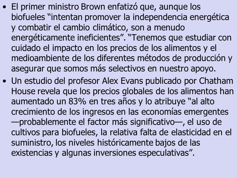 El primer ministro Brown enfatizó que, aunque los biofueles intentan promover la independencia energética y combatir el cambio climático, son a menudo energéticamente ineficientes . Tenemos que estudiar con cuidado el impacto en los precios de los alimentos y el medioambiente de los diferentes métodos de producción y asegurar que somos más selectivos en nuestro apoyo.
