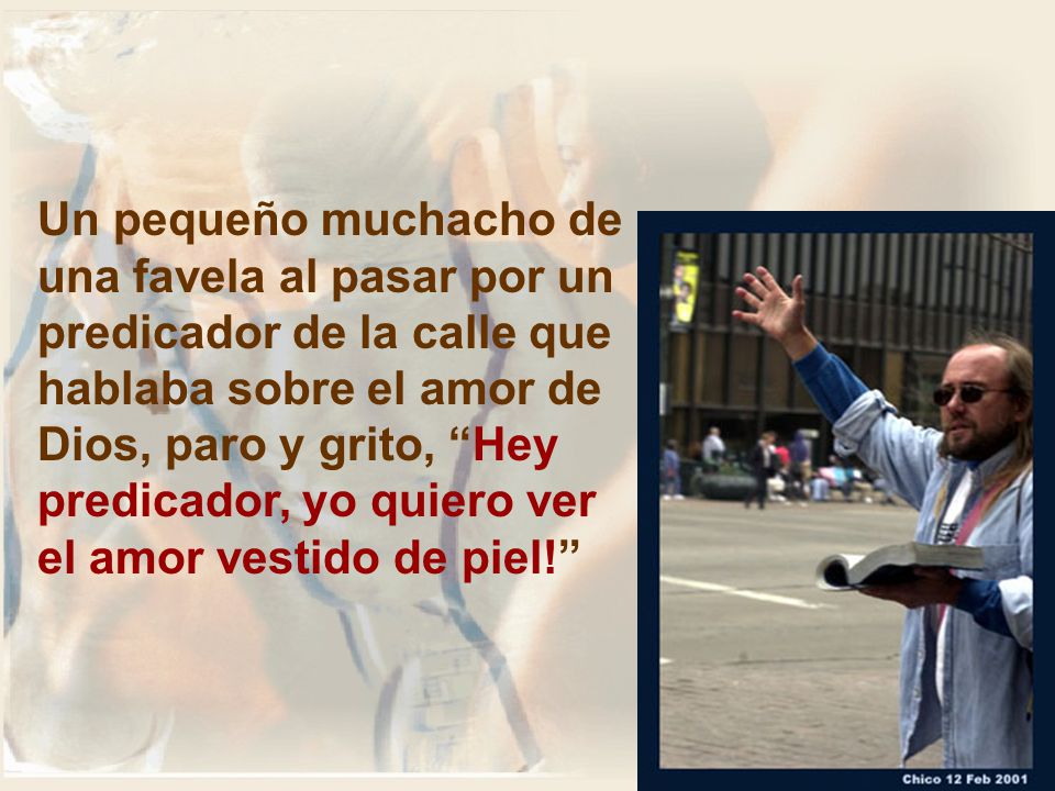 Un pequeño muchacho de una favela al pasar por un predicador de la calle que hablaba sobre el amor de Dios, paro y grito, Hey predicador, yo quiero ver el amor vestido de piel!
