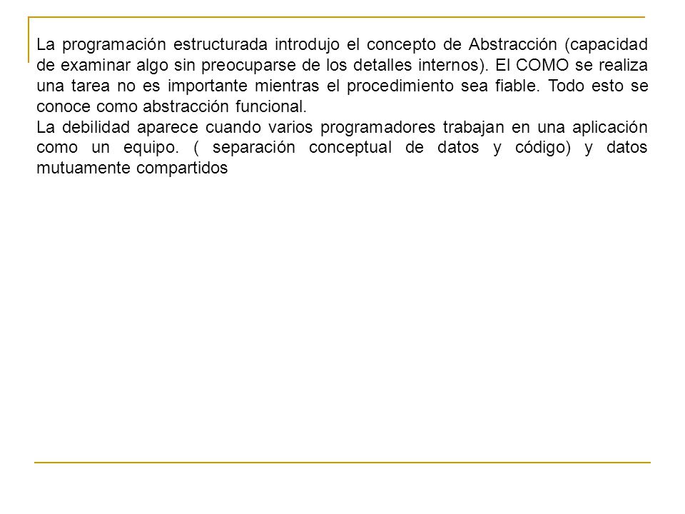 La programación estructurada introdujo el concepto de Abstracción (capacidad de examinar algo sin preocuparse de los detalles internos). El COMO se realiza una tarea no es importante mientras el procedimiento sea fiable. Todo esto se conoce como abstracción funcional.