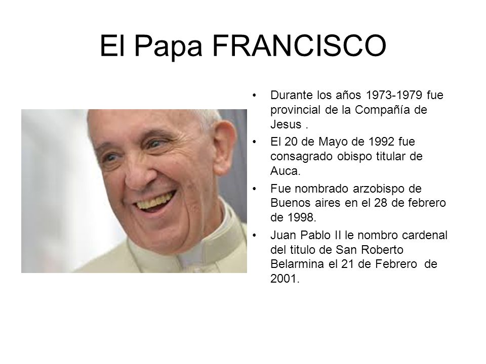 El Papa FRANCISCO Durante los años fue provincial de la Compañía de Jesus . El 20 de Mayo de 1992 fue consagrado obispo titular de Auca.