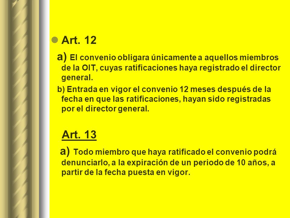 Art. 12 a) El convenio obligara únicamente a aquellos miembros de la OIT, cuyas ratificaciones haya registrado el director general.
