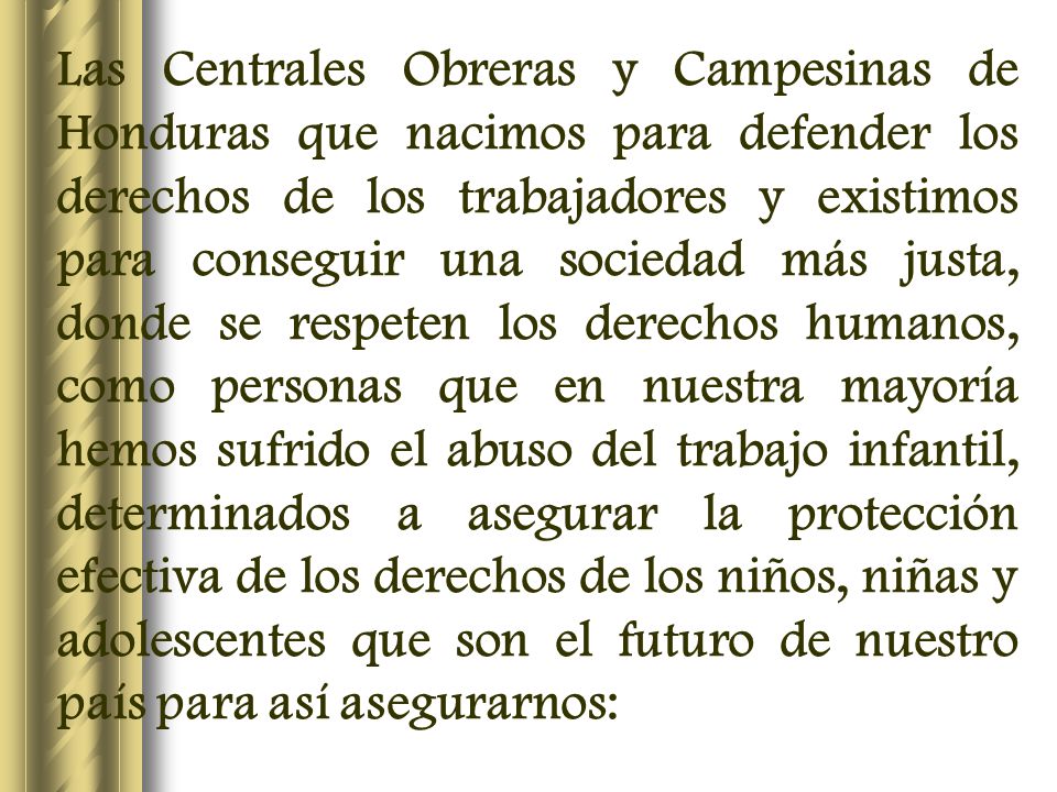 Las Centrales Obreras y Campesinas de Honduras que nacimos para defender los derechos de los trabajadores y existimos para conseguir una sociedad más justa, donde se respeten los derechos humanos, como personas que en nuestra mayoría hemos sufrido el abuso del trabajo infantil, determinados a asegurar la protección efectiva de los derechos de los niños, niñas y adolescentes que son el futuro de nuestro país para así asegurarnos: