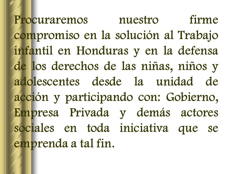 Procuraremos nuestro firme compromiso en la solución al Trabajo infantil en Honduras y en la defensa de los derechos de las niñas, niños y adolescentes desde la unidad de acción y participando con: Gobierno, Empresa Privada y demás actores sociales en toda iniciativa que se emprenda a tal fin.