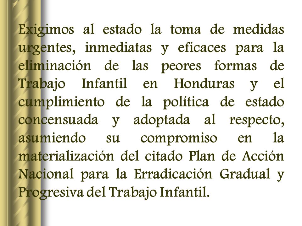 Exigimos al estado la toma de medidas urgentes, inmediatas y eficaces para la eliminación de las peores formas de Trabajo Infantil en Honduras y el cumplimiento de la política de estado concensuada y adoptada al respecto, asumiendo su compromiso en la materialización del citado Plan de Acción Nacional para la Erradicación Gradual y Progresiva del Trabajo Infantil.