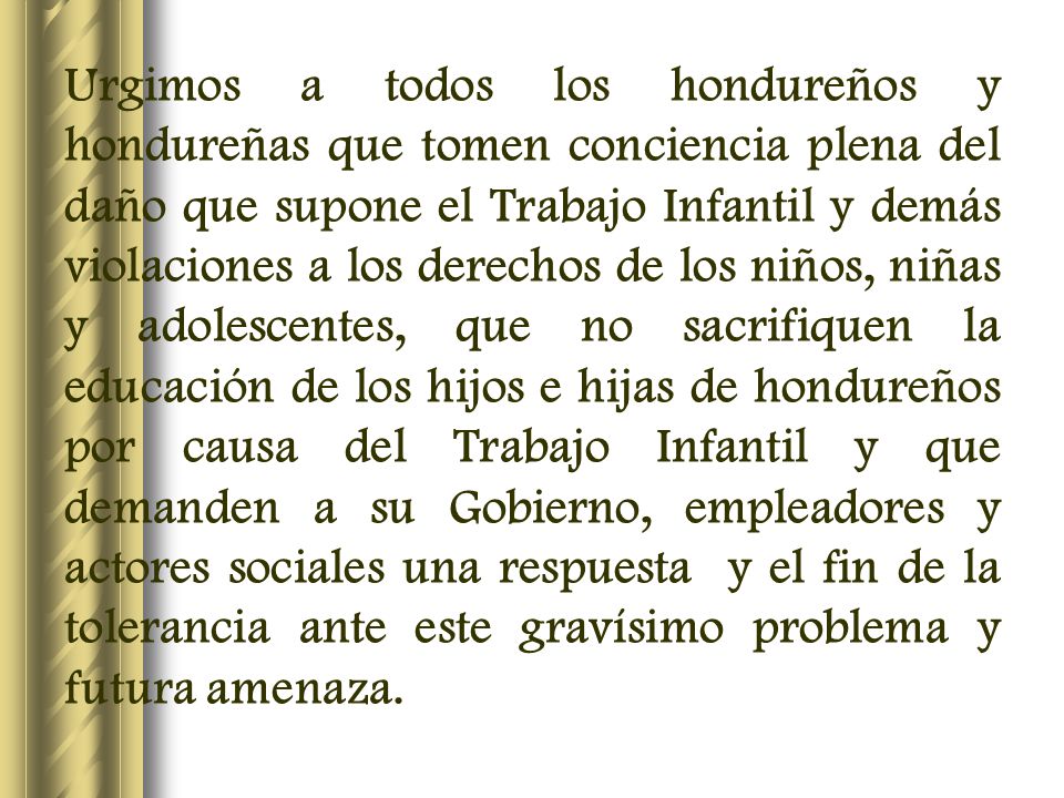 Urgimos a todos los hondureños y hondureñas que tomen conciencia plena del daño que supone el Trabajo Infantil y demás violaciones a los derechos de los niños, niñas y adolescentes, que no sacrifiquen la educación de los hijos e hijas de hondureños por causa del Trabajo Infantil y que demanden a su Gobierno, empleadores y actores sociales una respuesta y el fin de la tolerancia ante este gravísimo problema y futura amenaza.