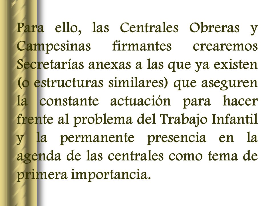 Para ello, las Centrales Obreras y Campesinas firmantes crearemos Secretarías anexas a las que ya existen (o estructuras similares) que aseguren la constante actuación para hacer frente al problema del Trabajo Infantil y la permanente presencia en la agenda de las centrales como tema de primera importancia.