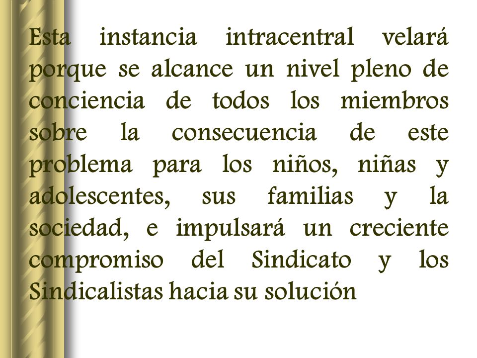 Esta instancia intracentral velará porque se alcance un nivel pleno de conciencia de todos los miembros sobre la consecuencia de este problema para los niños, niñas y adolescentes, sus familias y la sociedad, e impulsará un creciente compromiso del Sindicato y los Sindicalistas hacia su solución