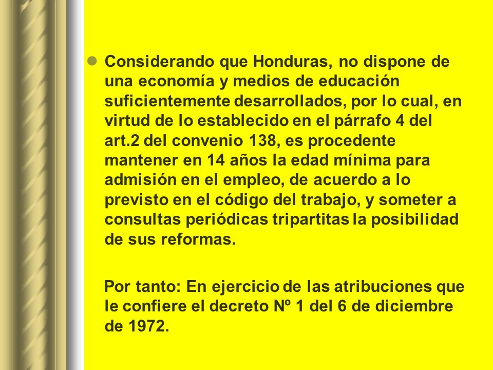 Considerando que Honduras, no dispone de una economía y medios de educación suficientemente desarrollados, por lo cual, en virtud de lo establecido en el párrafo 4 del art.2 del convenio 138, es procedente mantener en 14 años la edad mínima para admisión en el empleo, de acuerdo a lo previsto en el código del trabajo, y someter a consultas periódicas tripartitas la posibilidad de sus reformas.