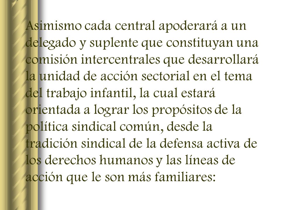 Asimismo cada central apoderará a un delegado y suplente que constituyan una comisión intercentrales que desarrollará la unidad de acción sectorial en el tema del trabajo infantil, la cual estará orientada a lograr los propósitos de la política sindical común, desde la tradición sindical de la defensa activa de los derechos humanos y las líneas de acción que le son más familiares: