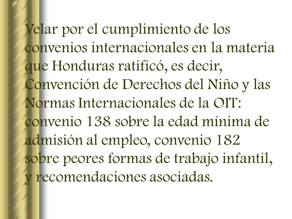 Velar por el cumplimiento de los convenios internacionales en la materia que Honduras ratificó, es decir, Convención de Derechos del Niño y las Normas Internacionales de la OIT: convenio 138 sobre la edad mínima de admisión al empleo, convenio 182 sobre peores formas de trabajo infantil, y recomendaciones asociadas.
