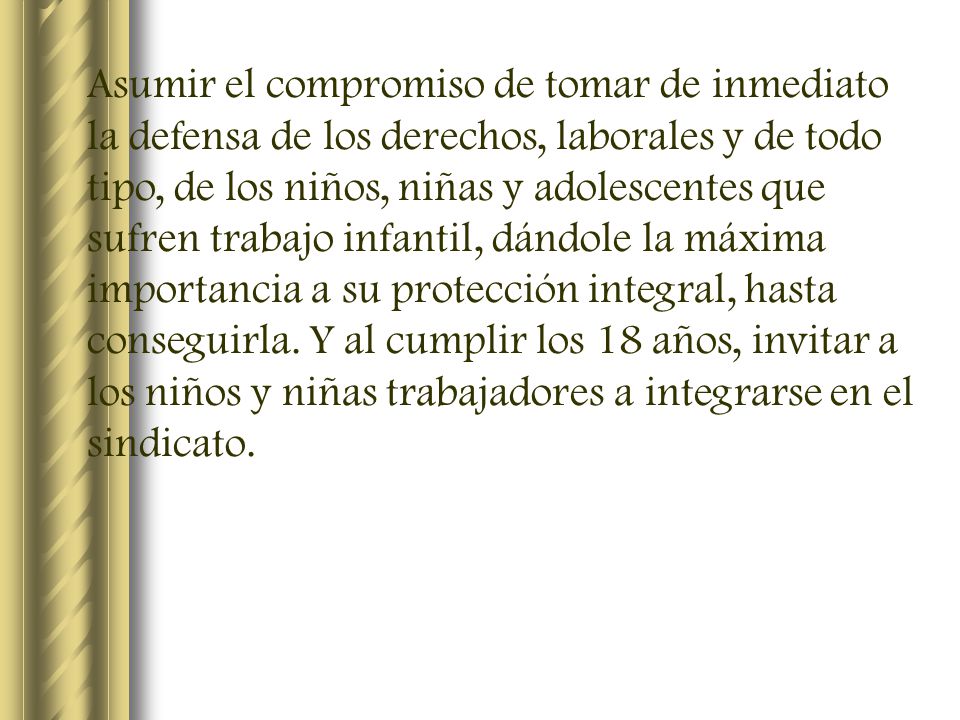 Asumir el compromiso de tomar de inmediato la defensa de los derechos, laborales y de todo tipo, de los niños, niñas y adolescentes que sufren trabajo infantil, dándole la máxima importancia a su protección integral, hasta conseguirla.