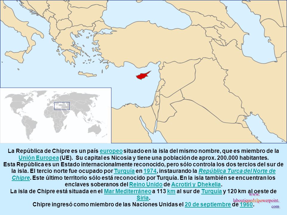La República de Chipre es un país europeo situado en la isla del mismo nombre, que es miembro de la Unión Europea (UE). Su capital es Nicosia y tiene una población de aprox habitantes.