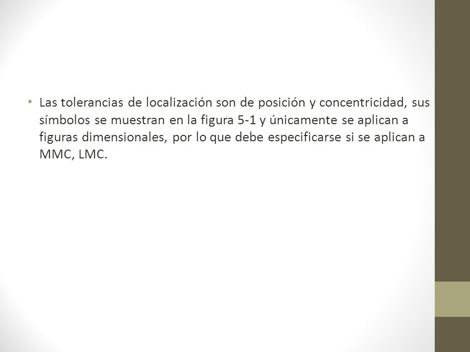 Las tolerancias de localización son de posición y concentricidad, sus símbolos se muestran en la figura 5-1 y únicamente se aplican a figuras dimensionales, por lo que debe especificarse si se aplican a MMC, LMC.