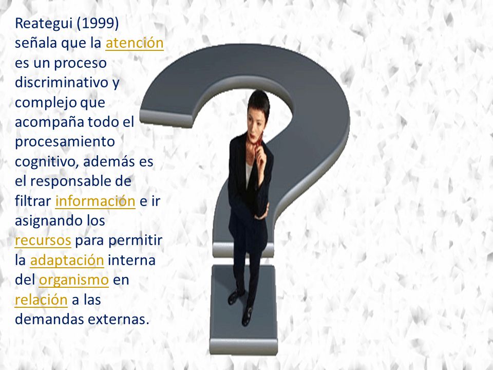 Reategui (1999) señala que la atención es un proceso discriminativo y complejo que acompaña todo el procesamiento cognitivo, además es el responsable de filtrar información e ir asignando los recursos para permitir la adaptación interna del organismo en relación a las demandas externas.