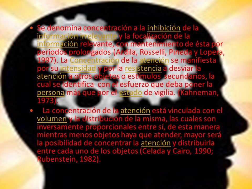 Se denomina concentración a la inhibición de la información irrelevante y la focalización de la información relevante, con mantenimiento de ésta por periodos prolongados (Ardila, Rosselli, Pineda y Lopera, 1997). La Concentración de la atención se manifiesta por su intensidad y por la resistencia a desviar la atención a otros objetos o estímulos secundarios, la cual se identifica con el esfuerzo que deba poner la persona más que por el estado de vigilia. (Kahneman, 1973).
