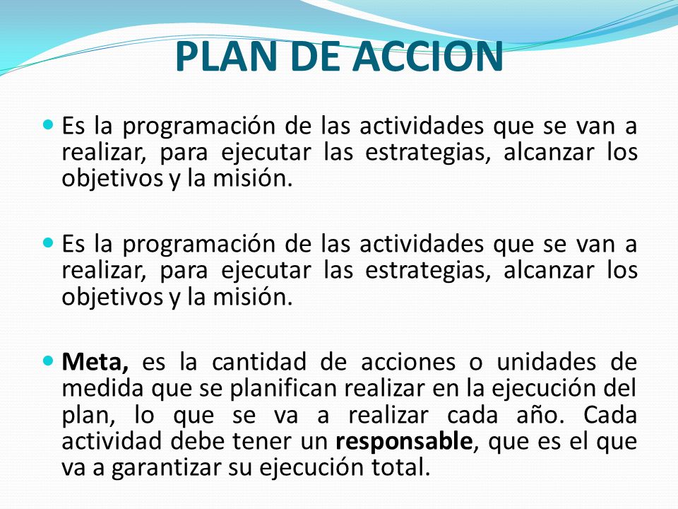 PLAN DE ACCION Es la programación de las actividades que se van a realizar, para ejecutar las estrategias, alcanzar los objetivos y la misión.
