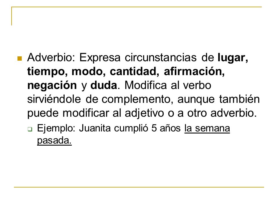 Adverbio: Expresa circunstancias de lugar, tiempo, modo, cantidad, afirmación, negación y duda. Modifica al verbo sirviéndole de complemento, aunque también puede modificar al adjetivo o a otro adverbio.