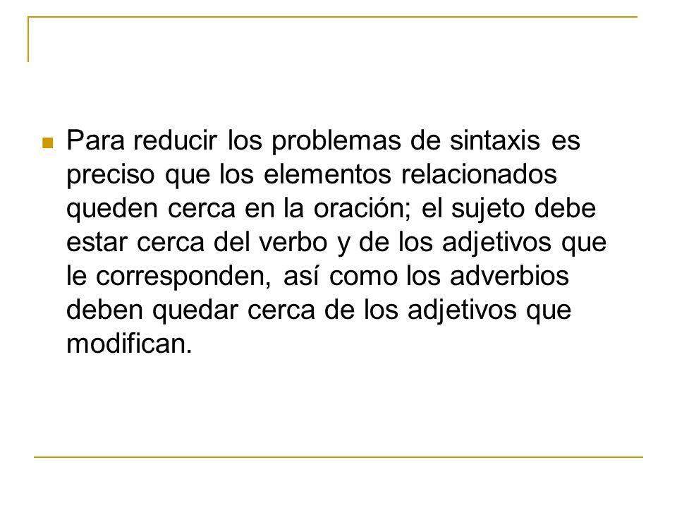 Para reducir los problemas de sintaxis es preciso que los elementos relacionados queden cerca en la oración; el sujeto debe estar cerca del verbo y de los adjetivos que le corresponden, así como los adverbios deben quedar cerca de los adjetivos que modifican.