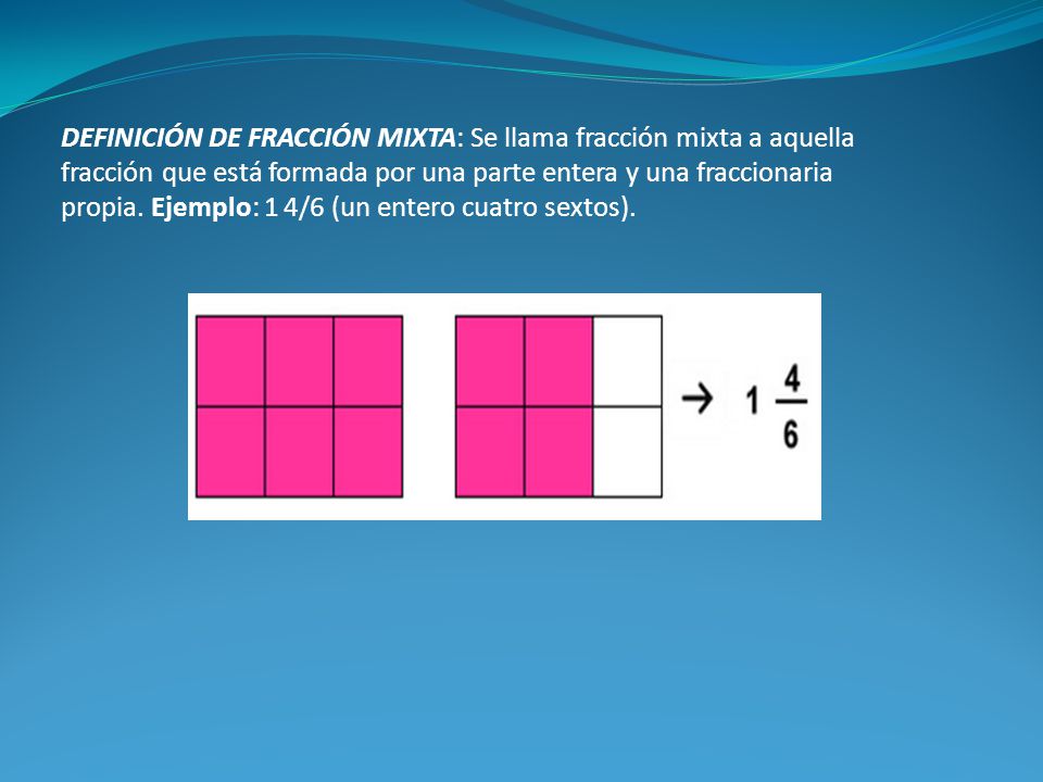 DEFINICIÓN DE FRACCIÓN MIXTA: Se llama fracción mixta a aquella fracción que está formada por una parte entera y una fraccionaria propia. Ejemplo: 1 4/6 (un entero cuatro sextos).