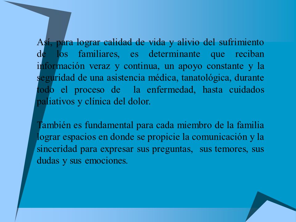 Así, para lograr calidad de vida y alivio del sufrimiento de los familiares, es determinante que reciban información veraz y continua, un apoyo constante y la seguridad de una asistencia médica, tanatológica, durante todo el proceso de la enfermedad, hasta cuidados paliativos y clínica del dolor.