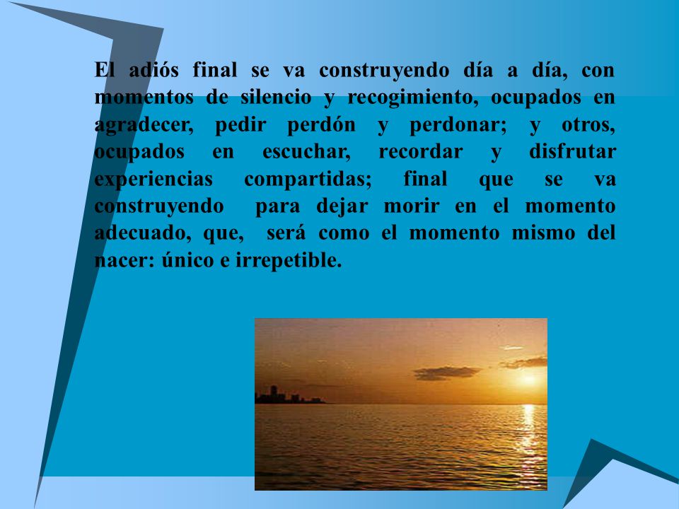 El adiós final se va construyendo día a día, con momentos de silencio y recogimiento, ocupados en agradecer, pedir perdón y perdonar; y otros, ocupados en escuchar, recordar y disfrutar experiencias compartidas; final que se va construyendo para dejar morir en el momento adecuado, que, será como el momento mismo del nacer: único e irrepetible.