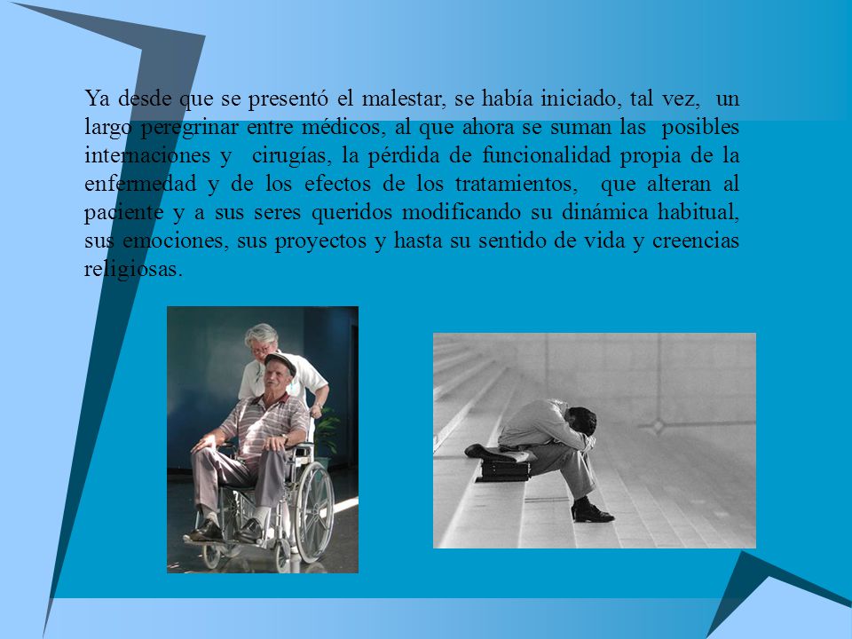 Ya desde que se presentó el malestar, se había iniciado, tal vez, un largo peregrinar entre médicos, al que ahora se suman las posibles internaciones y cirugías, la pérdida de funcionalidad propia de la enfermedad y de los efectos de los tratamientos, que alteran al paciente y a sus seres queridos modificando su dinámica habitual, sus emociones, sus proyectos y hasta su sentido de vida y creencias religiosas.