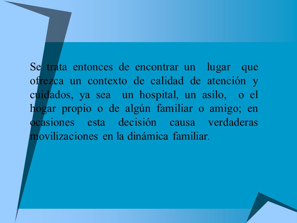 Se trata entonces de encontrar un lugar que ofrezca un contexto de calidad de atención y cuidados, ya sea un hospital, un asilo, o el hogar propio o de algún familiar o amigo; en ocasiones esta decisión causa verdaderas movilizaciones en la dinámica familiar.
