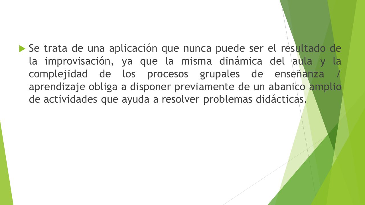 Se trata de una aplicación que nunca puede ser el resultado de la improvisación, ya que la misma dinámica del aula y la complejidad de los procesos grupales de enseñanza / aprendizaje obliga a disponer previamente de un abanico amplio de actividades que ayuda a resolver problemas didácticas.