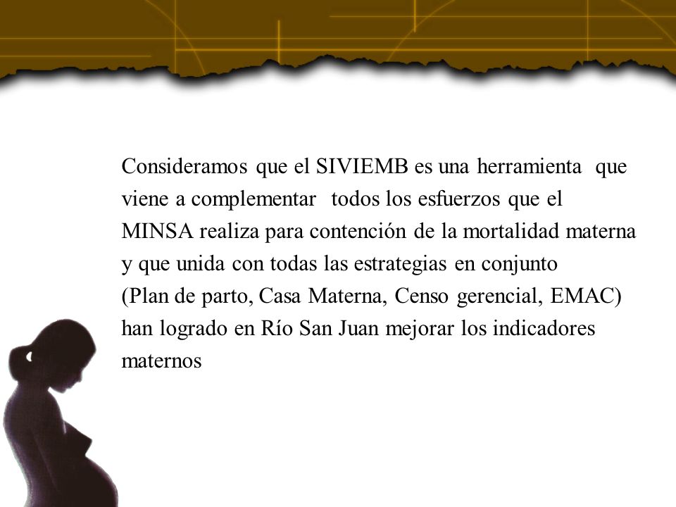 Consideramos que el SIVIEMB es una herramienta que viene a complementar todos los esfuerzos que el MINSA realiza para contención de la mortalidad materna y que unida con todas las estrategias en conjunto (Plan de parto, Casa Materna, Censo gerencial, EMAC) han logrado en Río San Juan mejorar los indicadores maternos