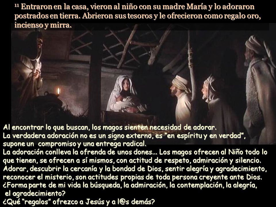 11 Entraron en la casa, vieron al niño con su madre María y lo adoraron postrados en tierra. Abrieron sus tesoros y le ofrecieron como regalo oro, incienso y mirra.