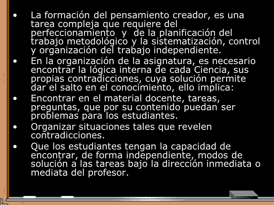 La formación del pensamiento creador, es una tarea compleja que requiere del perfeccionamiento y de la planificación del trabajo metodológico y la sistematización, control y organización del trabajo independiente.