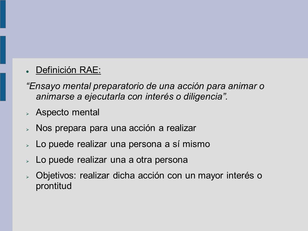 Definición RAE: Ensayo mental preparatorio de una acción para animar o animarse a ejecutarla con interés o diligencia .