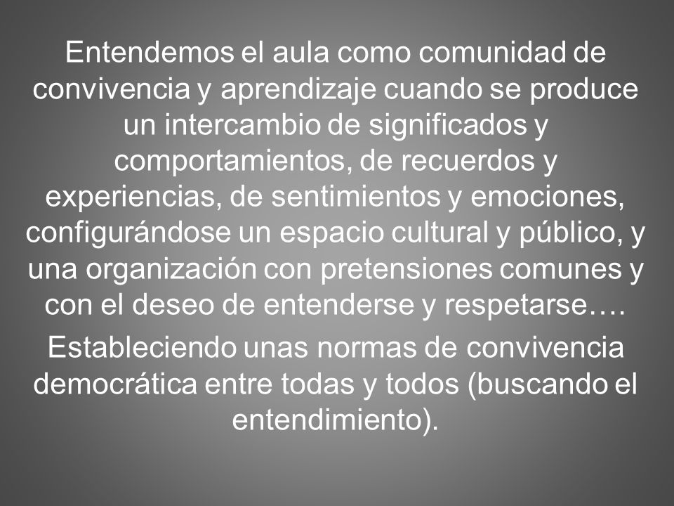 Entendemos el aula como comunidad de convivencia y aprendizaje cuando se produce un intercambio de significados y comportamientos, de recuerdos y experiencias, de sentimientos y emociones, configurándose un espacio cultural y público, y una organización con pretensiones comunes y con el deseo de entenderse y respetarse….