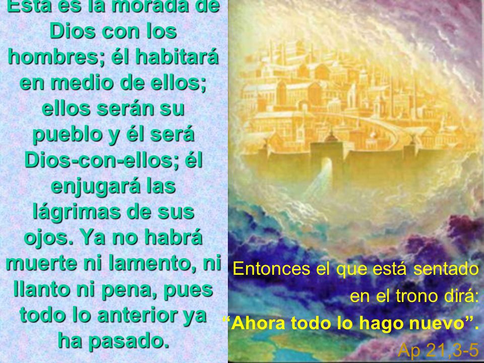 Ésta es la morada de Dios con los hombres; él habitará en medio de ellos; ellos serán su pueblo y él será Dios-con-ellos; él enjugará las lágrimas de sus ojos. Ya no habrá muerte ni lamento, ni llanto ni pena, pues todo lo anterior ya ha pasado.