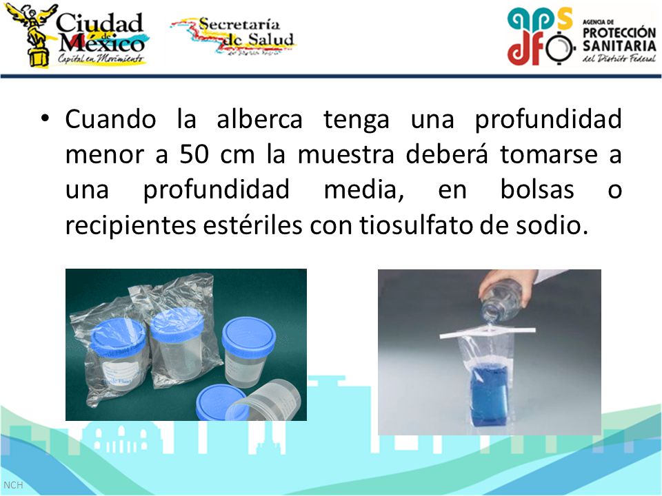 Cuando la alberca tenga una profundidad menor a 50 cm la muestra deberá tomarse a una profundidad media, en bolsas o recipientes estériles con tiosulfato de sodio.