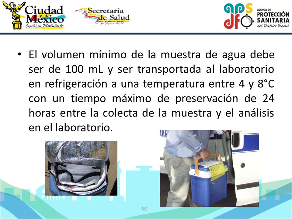 El volumen mínimo de la muestra de agua debe ser de 100 mL y ser transportada al laboratorio en refrigeración a una temperatura entre 4 y 8°C con un tiempo máximo de preservación de 24 horas entre la colecta de la muestra y el análisis en el laboratorio.
