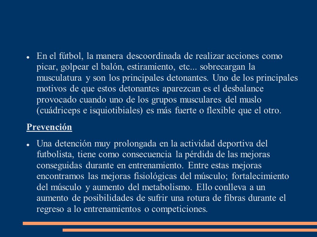 En el fútbol, la manera descoordinada de realizar acciones como picar, golpear el balón, estiramiento, etc... sobrecargan la musculatura y son los principales detonantes. Uno de los principales motivos de que estos detonantes aparezcan es el desbalance provocado cuando uno de los grupos musculares del muslo (cuádriceps e isquiotibiales) es más fuerte o flexible que el otro.
