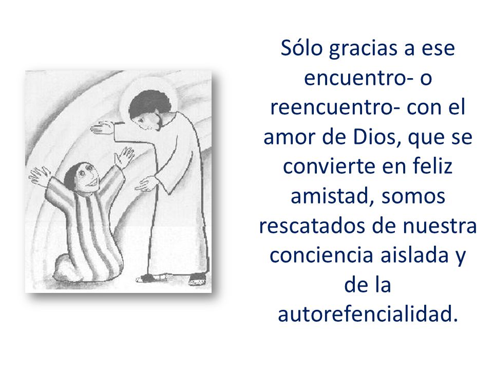 Sólo gracias a ese encuentro- o reencuentro- con el amor de Dios, que se convierte en feliz amistad, somos rescatados de nuestra conciencia aislada y de la autorefencialidad.