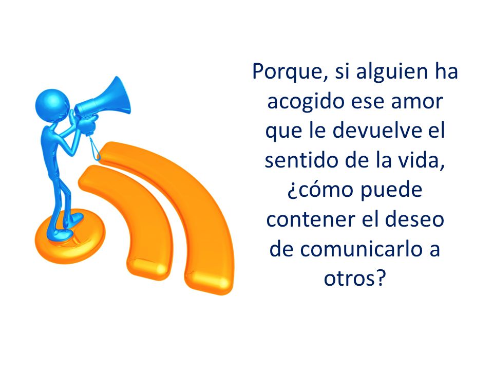 Porque, si alguien ha acogido ese amor que le devuelve el sentido de la vida, ¿cómo puede contener el deseo de comunicarlo a otros