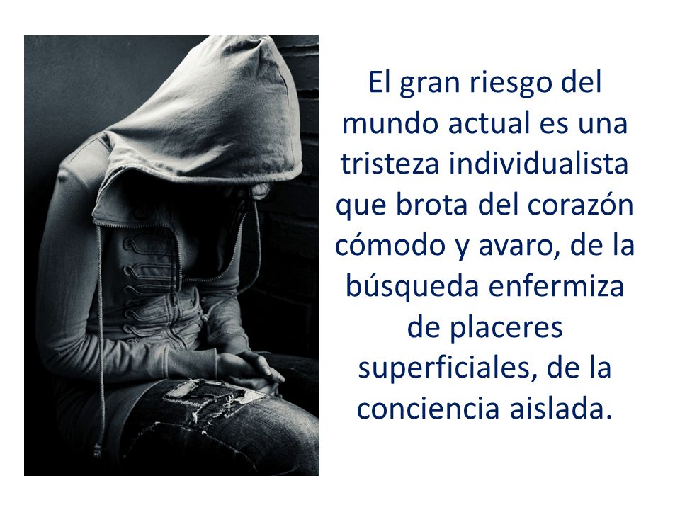 El gran riesgo del mundo actual es una tristeza individualista que brota del corazón cómodo y avaro, de la búsqueda enfermiza de placeres superficiales, de la conciencia aislada.