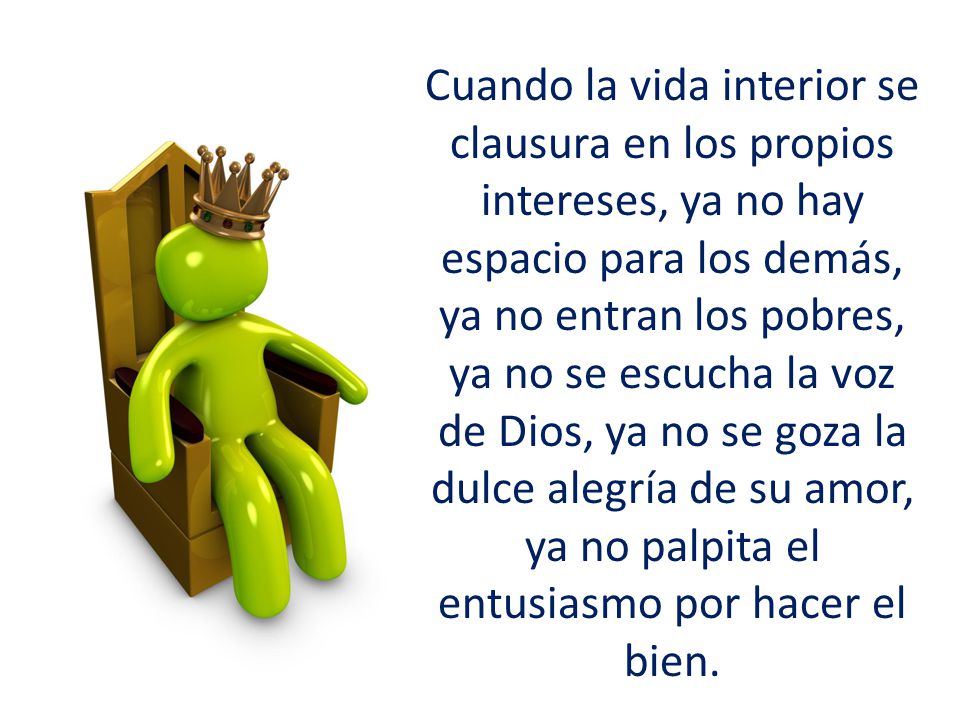 Cuando la vida interior se clausura en los propios intereses, ya no hay espacio para los demás, ya no entran los pobres, ya no se escucha la voz de Dios, ya no se goza la dulce alegría de su amor, ya no palpita el entusiasmo por hacer el bien.