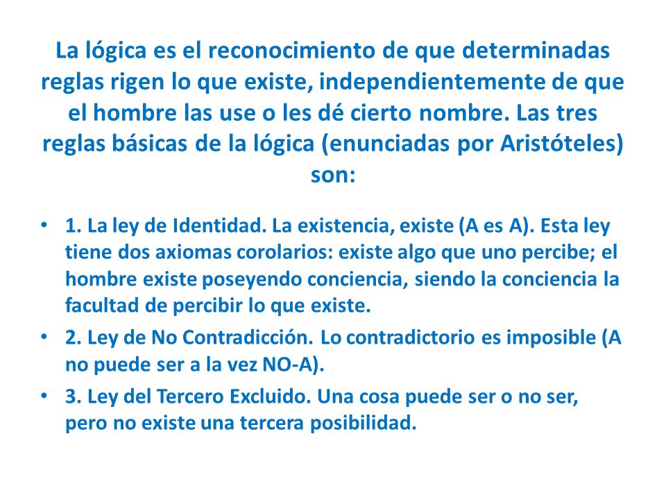 La lógica es el reconocimiento de que determinadas reglas rigen lo que existe, independientemente de que el hombre las use o les dé cierto nombre. Las tres reglas básicas de la lógica (enunciadas por Aristóteles) son: